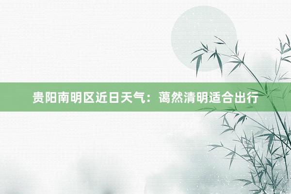 贵阳南明区近日天气：蔼然清明适合出行